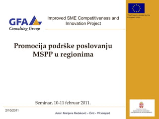 This Project is funded by the

                  Improved SME Competitiveness and                     European Union


                          Innovation Project




     Promocija podrške poslovanju
         MSPP u regionima




            Seminar, 10-11 februar 2011.
2/10/2011
                      Autor: Marijana Radaković – Ćirić - PR ekspert
 