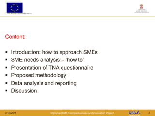 This Project is funded by the EU




Content:

     Introduction: how to approach SMEs
     SME needs analysis – „how to‟
     Presentation of TNA questionnaire
     Proposed methodology
     Data analysis and reporting
     Discussion


2/10/2011                           Improved SME Competitiveness and Innovation Project   2
 