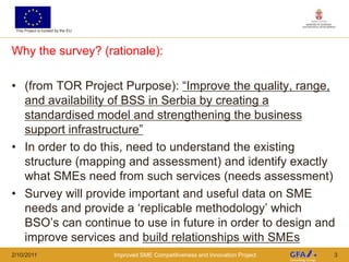 This Project is funded by the EU




Why the survey? (rationale):

• (from TOR Project Purpose): “Improve the quality, range,
  and availability of BSS in Serbia by creating a
  standardised model and strengthening the business
  support infrastructure”
• In order to do this, need to understand the existing
  structure (mapping and assessment) and identify exactly
  what SMEs need from such services (needs assessment)
• Survey will provide important and useful data on SME
  needs and provide a „replicable methodology‟ which
  BSO‟s can continue to use in future in order to design and
  improve services and build relationships with SMEs
2/10/2011                           Improved SME Competitiveness and Innovation Project   3
 