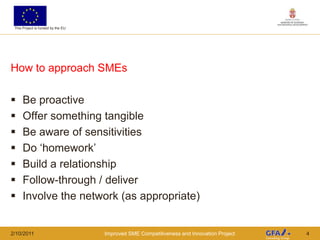 This Project is funded by the EU




How to approach SMEs

     Be proactive
     Offer something tangible
     Be aware of sensitivities
     Do „homework‟
     Build a relationship
     Follow-through / deliver
     Involve the network (as appropriate)


2/10/2011                           Improved SME Competitiveness and Innovation Project   4
 