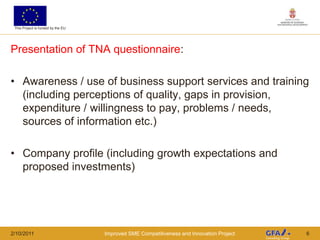 This Project is funded by the EU




Presentation of TNA questionnaire:

• Awareness / use of business support services and training
  (including perceptions of quality, gaps in provision,
  expenditure / willingness to pay, problems / needs,
  sources of information etc.)

• Company profile (including growth expectations and
  proposed investments)




2/10/2011                           Improved SME Competitiveness and Innovation Project   6
 