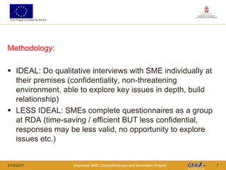 This Project is funded by the EU




Methodology:

 IDEAL: Do qualitative interviews with SME individually at
  their premises (confidentiality, non-threatening
  environment, able to explore key issues in depth, build
  relationship)
 LESS IDEAL: SMEs complete questionnaires as a group
  at RDA (time-saving / efficient BUT less confidential,
  responses may be less valid, no opportunity to explore
  issues etc.)


2/10/2011                           Improved SME Competitiveness and Innovation Project   7
 