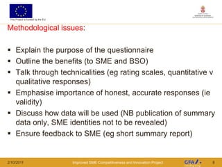 This Project is funded by the EU


Methodological issues:

 Explain the purpose of the questionnaire
 Outline the benefits (to SME and BSO)
 Talk through technicalities (eg rating scales, quantitative v
  qualitative responses)
 Emphasise importance of honest, accurate responses (ie
  validity)
 Discuss how data will be used (NB publication of summary
  data only, SME identities not to be revealed)
 Ensure feedback to SME (eg short summary report)


2/10/2011                           Improved SME Competitiveness and Innovation Project   8
 