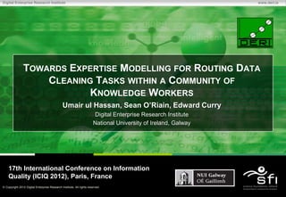 Digital Enterprise Research Institute                                                                         www.deri.ie




              TOWARDS EXPERTISE MODELLING FOR ROUTING DATA
                  CLEANING TASKS WITHIN A COMMUNITY OF
                          KNOWLEDGE WORKERS
                                             Umair ul Hassan, Sean O’Riain, Edward Curry
                                                                     Digital Enterprise Research Institute
                                                                     National University of Ireland, Galway




   17th International Conference on Information
   Quality (ICIQ 2012), Paris, France
 Copyright 2012 Digital Enterprise Research Institute. All rights reserved.
 