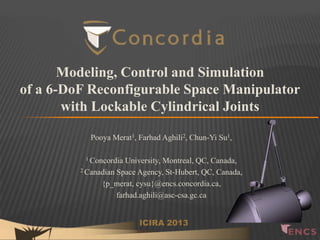 Modeling, Control and Simulation
of a 6-DoF Reconfigurable Space Manipulator
with Lockable Cylindrical Joints
Pooya Merat1, Farhad Aghili2, Chun-Yi Su1,
1 Concordia

University, Montreal, QC, Canada,
2 Canadian Space Agency, St-Hubert, QC, Canada,
{p_merat, cysu}@encs.concordia.ca,
farhad.aghili@asc-csa.gc.ca
ICIRA 2013

 