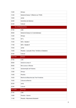 14:00  Almoço 
14:30  Saída de Campo 1 (Retorno as 17h30) 
18:00  Jantar 
20:00  Cerimônia de Abertura 
22:00  Cultural 
Dia 20/06  Sexta­feira 
07:00  Café 
09:00  Saída de Campo 2 e 3 (simultaneas) 
12:00  Almoço 
14:00  GT`s 
15:30  GD's ­ Sessão I 
17:00  GD's ­ Sessão II 
18:30  Jantar 
19:30  Plenária ­ Luta pela Terra, Território e Cidadania 
22:00  Cultural 
Dia 21/06   Sábado 
07:00  Café 
09:00  Saída de campo 4 
09:00  Mini­cursos e Oficinas 
11:00  Apresentação de Posteres 
12:00  Almoço 
14:00  Plenária 
16:20  Marcha da Maconha das Tres Fronteiras 
19:30  Cultural da Marcha 
20:30  Janta 
22:00  Cultural 
Dia 22/06   Domingo 
07:00  Café 
10:00  Plenária ­ Genero 
11:00  Plenária ­ Movimento Estudantil 
3 
 