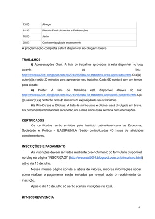 13:00  Almoço 
14:30  Plenária Final: Acumulos e Deliberações 
18:00  Jantar 
20:00  Confraternização de encerramento 
A programação completa estará disponível no blog em breve. 
 
TRABALHOS 
i) Apresentações Orais: A lista de trabalhos aprovados já está disponível no blog                         
através do link:     
http://erecssul2014.blogspot.com.br/2014/06/lista­de­trabalhos­orais­aprovados.html.O(a)(s) 
autor(a)(s) terão 20 minutos para apresentar seu trabalho. Cada GD contará com um tempo                           
para debate. 
ii) Poster: A lista de trabalhos está disponível através do link:                     
http://erecssul2014.blogspot.com.br/2014/06/lista­de­trabalhos­aprovados­posteres.html.O(a
)(s) autor(a)(s) contarão com 45 minutos de exposição de seus trabalhos. 
iii) Mini­Cursos e Oficinas: A lista de mini­cursos e oficinas será divulgada em breve.                           
Os proponentes/facilitadores receberão um e­mail ainda essa semana com orientações. 
 
CERTIFICADOS 
Os certificados serão emitidos pelo Instituto Latino­Americano de Economia,                 
Sociedade e Política ­ ILAESP/UNILA. Serão contabilizadas 40 horas de atividades                     
complementares. 
 
INSCRIÇÕES E PAGAMENTO 
As inscrições devem ser feitas mediante preenchimento do formulário disponível                   
no blog na página “INSCRIÇÃO!” (http://erecssul2014.blogspot.com.br/p/inscricao.html)           
até o dia 15 de julho. 
Nessa mesma página consta a tabela de valores, maiores informações sobre                     
como realizar o pagamento serão enviadas por e­mail após o recebimento da                       
inscrição. 
Após o dia 15 de julho só serão aceitas inscrições no local. 
 
KIT­SOBREVIVENCIA 
4 
 