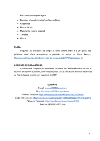 Recomendamos que tragam: 
● Barracas e/ou colchonetes/colchões infláveis 
● Cobertores 
● Roupa de frio 
● Material de higiene pessoal 
● Talheres 
● Copos 
 
CLIMA 
Segundo as previsões do tempo, o clima estará entre 4 e 20 graus nos                           
próximos dias! Para acompanhar a previsão do tempo no Clima Tempo:                     
http://www.climatempo.com.br/previsao­do­tempo/cidade/272/fozdoiguacu­pr. 
 
COMISSÃO DE ORGANIZAÇÃO 
A Comissão é composta por estudantes de cursos de Ciencias Humanas da UNILA,                         
reunidos em coletivo autonomo, com colaboração do CACS UNIOESTE­Toledo e de ativistas                       
de Foz do Iguaçú, e conta com o apoio do ILAESP. 
 
 
CONTATO 
E­mail: erecssul2014@gmail.com 
Blog: http://erecssul2014.blogspot.com  
Perfil no Facebook: https://www.facebook.com/XXVIerecssul2014?fref=ts 
Grupo no Facebook: https://www.facebook.com/groups/1432835643638071/?ref=ts&fref=ts 
Página no Facebook: https://www.facebook.com/erecssul2014 
Telefone: (45) 9803­8100 (tim) 
 
5 
 