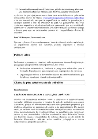 VII Encuentro Iberoamericano de Colectivos y Redes de Maestros y Maestras
que hacen Investigación e Innovación desde su escuela y comunidad
As formas de participação nas respectivas rotas serão informadas pelas redes
convocantes, através da página: www.colectivoperuanodedocentes.webnode.es
e de um comunicado no qual se especificará os modos de participação e
inscrição durante o mês de JANEIRO de 2014. Os participantes das rotas
contarão a experiência vivida através de um documento que será socializado
dentro do VII Encontro Iberoamericano. O Coletivo Peruano disporá de espaço
e tempo para que as experiências possam ser compartilhadas dentro do
encontro.
Fase VII Encontro Iberoamericano:
Durante o desenvolvimento do encontro haverá várias atividades: socialização
de experiências através dos trabalhos, painéis, exposições e mostras
pedagógicas.

Público-Alvo
Professoras e professores, coletivos, redes e/ou outras formas de organização
pedagógica que apresentem suas experiências, tais como:
 Instituições universitárias, institutos e programas orientados para a
formação de professores que cumpram com os propósitos do encontro;
 Organizações de base e movimentos sociais de âmbito comunitário que
fortaleçam o professor educativo transformador.

Chamada para apresentação de trabalhos
Eixos temáticos
1. PRÁTICAS PEDAGÓGICAS E INOVAÇÕES DIDÁTICAS
Poderão ser socializados trabalhos sobre a construção e desenvolvimento
curricular; didáticas; propostas e projetos de aula de instituições ou centros
educativos, grupos ou movimentos estudantis que apresentem propostas que
ajudem a dinamizar os processos de ensino e de aprendizagem. Do mesmo
modo, se incluem neste eixo trabalhos sobre inovações didáticas relacionadas
com o desenvolvimento de projetos científicos ou tecnológicos que nascem em
escolas ou nas comunidades; trabalhos relacionados com a Educação Técnica
em diferentes níveis e modalidades do sistema educativo ou do âmbito da
Educação Comunitária; reflexões sobre modelos pedagógicos e teorias
subjacentes nas propostas educativas.

2

 