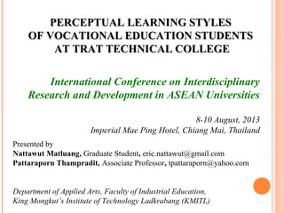 PERCEPTUAL LLEEAARRNNIINNGG SSTTYYLLEESS 
OOFF VVOOCCAATTIIOONNAALL EEDDUUCCAATTIIOONN SSTTUUDDEENNTTSS 
AATT TTRRAATT TTEECCHHNNIICCAALL CCOOLLLLEEGGEE 
International Conference on Interdisciplinary 
Research and Development in ASEAN Universities 
8-10 August, 2013 
Imperial Mae Ping Hotel, Chiang Mai, Thailand 
Presented by 
Nattawut Matluang, Graduate Student, eric.nattawut@gmail.com 
Pattaraporn Thampradit, Associate Professor, tpattaraporn@yahoo.com 
Department of Applied Arts, Faculty of Industrial Education, 
King Mongkut’s Institute of Technology Ladkrabang (KMITL) 
 