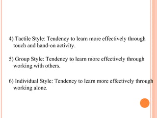 4) Tactile Style: Tendency to learn more effectively through 
touch and hand-on activity. 
5) Group Style: Tendency to learn more effectively through 
working with others. 
6) Individual Style: Tendency to learn more effectively through 
working alone. 
 