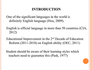 IINNTTRROODDUUCCTTIIOONN 
One of the significant languages in the world is 
definitely English language (Hou, 2009). 
English is official language in more than 50 countries (CIA, 
2012) 
Educational Improvement in the 2nd Decade of Education 
Reform (2011-2018) on English ability (OEC, 2011) 
Student should be aware of their learning styles which 
teachers need to guarantee this (Pask, 1977) 
 