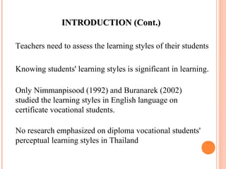 IINNTTRROODDUUCCTTIIOONN ((CCoonntt..)) 
Teachers need to assess the learning styles of their students 
Knowing students' learning styles is significant in learning. 
Only Nimmanpisood (1992) and Buranarek (2002) 
studied the learning styles in English language on 
certificate vocational students. 
No research emphasized on diploma vocational students' 
perceptual learning styles in Thailand 
 
