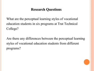 RReesseeaarrcchh QQuueessttiioonnss 
What are the perceptual learning styles of vocational 
education students in six programs at Trat Technical 
College? 
Are there any differences between the perceptual learning 
styles of vocational education students from different 
programs? 
 