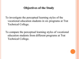 OObbjjeeccttiivveess ooff tthhee SSttuuddyy 
To investigate the perceptual learning styles of the 
vocational education students in six programs at Trat 
Technical College. 
To compare the perceptual learning styles of vocational 
education students from different programs at Trat 
Technical College. 
 