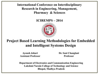 International Conference on Interdisciplinary
Research in Engineering, Management,
Pharmacy & Sciences
ICIREMPS – 2014

Project Based Learning Methodologies for Embedded
and Intelligent Systems Design
Ayoush Johari
Assistant Professor

Dr. Soni Changlani
Professor

Department of Electronics and Communication Engineering
Lakshmi Narain College of Technology and Science
Bhopal, Madhya Pradesh

 