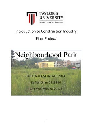 Introduction to Construction Industry 
Final Project 
Neighbourhood Park 
FNBE AUGUST INTAKE 2014 
Ee Yun Shan 0319990 
Lam Wee Wee 0320129 
1 
 