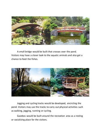 A small bridge would be built that crosses over the pond.
Visitors may have a closer look to the aquatic animals and also get a
chance to feed the fishes.
Jogging and cycling tracks would be developed, encircling the
pond. Visitors may use the tracks to carry out physical activities such
as walking, jogging, running or cycling.
Gazebos would be built around the recreation area as a resting
or socializing place for the visitors.
 