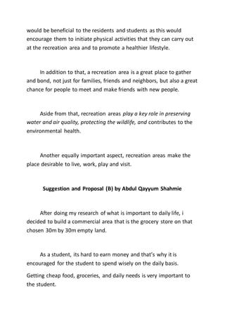 would be beneficial to the residents and students as this would
encourage them to initiate physical activities that they can carry out
at the recreation area and to promote a healthier lifestyle.
In addition to that, a recreation area is a great place to gather
and bond, not just for families, friends and neighbors, but also a great
chance for people to meet and make friends with new people.
Aside from that, recreation areas play a key role in preserving
water and air quality, protecting the wildlife, and contributes to the
environmental health.
Another equally important aspect, recreation areas make the
place desirable to live, work, play and visit.
Suggestion and Proposal (B) by Abdul Qayyum Shahmie
After doing my research of what is important to daily life, i
decided to build a commercial area that is the grocery store on that
chosen 30m by 30m empty land.
As a student, its hard to earn money and that’s why it is
encouraged for the student to spend wisely on the daily basis.
Getting cheap food, groceries, and daily needs is very important to
the student.
 