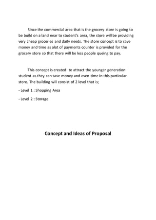 Since the commercial area that is the grocery store is going to
be build on a land near to student’s area, the store will be providing
very cheap groceries and daily needs. The store concept is to save
money and time as alot of payments counter is provided for the
grocery store so that there will be less people queing to pay.
This concept is created to attract the younger generation
student as they can save money and even time in this particular
store. The building will consist of 2 level that is;
- Level 1 : Shopping Area
- Level 2 : Storage
Concept and Ideas of Proposal
 