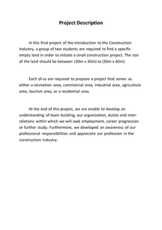 Project Description
In this final project of the Introduction to the Construction
Industry, a group of two students are required to find a specific
empty land in order to initiate a small construction project. The size
of the land should be between (30m x 30m) to (30m x 40m).
Each of us are required to propose a project that serves as
either a recreation area, commercial area, industrial area, agriculture
area, tourism area, or a residential area.
At the end of this project, we are enable to develop an
understanding of team building, our organization, duties and inter-
relations within which we will seek employment, career progression
or further study. Furthermore, we developed an awareness of our
professional responsibilities and appreciate our profession in the
construction industry.
 