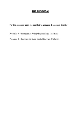 THE PROPOSAL
For the proposal part, we decided to propose 2 proposal that is:
Proposal A – Recretional Area (Atiqah Syasya Janathan)
Proposal B – Commercial Area (Abdul Qayyum Shahmie)
 