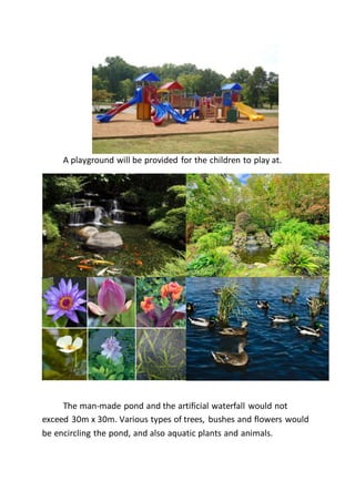 A playground will be provided for the children to play at.
The man-made pond and the artificial waterfall would not
exceed 30m x 30m. Various types of trees, bushes and flowers would
be encircling the pond, and also aquatic plants and animals.
 