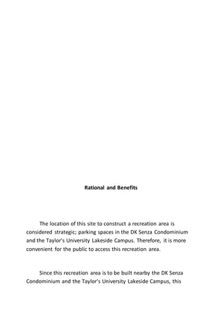 Rational and Benefits
The location of this site to construct a recreation area is
considered strategic; parking spaces in the DK Senza Condominium
and the Taylor's University Lakeside Campus. Therefore, it is more
convenient for the public to access this recreation area.
Since this recreation area is to be built nearby the DK Senza
Condominium and the Taylor's University Lakeside Campus, this
 