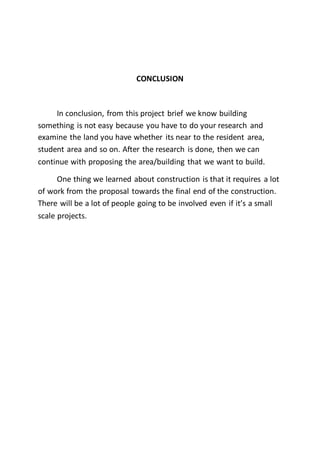 CONCLUSION
In conclusion, from this project brief we know building
something is not easy because you have to do your research and
examine the land you have whether its near to the resident area,
student area and so on. After the research is done, then we can
continue with proposing the area/building that we want to build.
One thing we learned about construction is that it requires a lot
of work from the proposal towards the final end of the construction.
There will be a lot of people going to be involved even if it’s a small
scale projects.
 