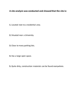 A site analysis was conducted and showed that the site is:
1. Located next to a residential area.
2. Situated near a University.
3. Close to many parking lots.
4. Has a large open space.
5. Quite dirty, construction materials can be found everywhere.
 