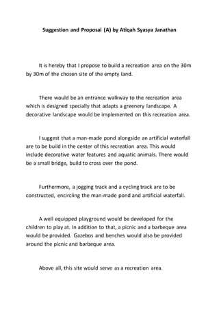 Suggestion and Proposal (A) by Atiqah Syasya Janathan
It is hereby that I propose to build a recreation area on the 30m
by 30m of the chosen site of the empty land.
There would be an entrance walkway to the recreation area
which is designed specially that adapts a greenery landscape. A
decorative landscape would be implemented on this recreation area.
I suggest that a man-made pond alongside an artificial waterfall
are to be build in the center of this recreation area. This would
include decorative water features and aquatic animals. There would
be a small bridge, build to cross over the pond.
Furthermore, a jogging track and a cycling track are to be
constructed, encircling the man-made pond and artificial waterfall.
A well equipped playground would be developed for the
children to play at. In addition to that, a picnic and a barbeque area
would be provided. Gazebos and benches would also be provided
around the picnic and barbeque area.
Above all, this site would serve as a recreation area.
 