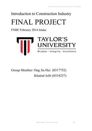Introduction to Construction Industry | Final Project
FNBE 022014 | Taylor’s University 1
Introduction to Construction Industry
FINAL PROJECT
FNBE February 2014 Intake
Group Member: Ong Jia Hui (0317752)
Khairul Jefri (0318237)
 