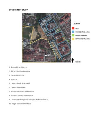 SITE CONTEXT STUDY
1. Prima Midah Heights
2. Midah Ria Condominium
3. Taman Midah Flat
4. Mosque
5. Laman Midah Apartment
6. Dewan Masyarakat
7. Prisma Perdana Condominium
8. Prisma Cheras Condominium
9. Universiti Kebangsaan Malaysia & Hospital UKM.
10. Illegal operated food stall
1 LEGEND
2
3
5
7
89
4
6
NORTH
10
 