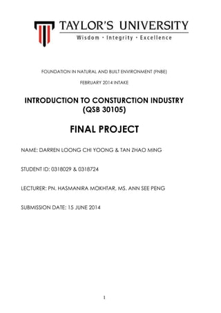 1
FOUNDATION IN NATURAL AND BUILT ENVIRONMENT (FNBE)
FEBRUARY 2014 INTAKE
INTRODUCTION TO CONSTURCTION INDUSTRY
(QSB 30105)
FINAL PROJECT
NAME: DARREN LOONG CHI YOONG & TAN ZHAO MING
STUDENT ID: 0318029 & 0318724
LECTURER: PN. HASMANIRA MOKHTAR, MS. ANN SEE PENG
SUBMISSION DATE: 15 JUNE 2014
 