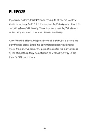 10
PURPOSE
The aim of building this 24/7 study room is to of course to allow
students to study 24/7. This is the second 24/7-study room that is to
be built in Taylor's University. There is already one 24/7 study room
in the campus, which is located beside the library.
As mentioned above, this project will be constructed beside the
commercial block. Since the commercial block has a hostel
there, the construction of this project is also for the convenience
of the students, as they do not need to walk all the way to the
library's 24/7 study room.
 