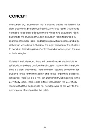 11
CONCEPT
The current 24/7 study room that is located beside the library is for
silent study only. By constructing this 24/7 study room, students do
not need to be silent because there will be two discussions room
built inside the study room. Each discussion room features a 10-
seater rectangular table, an LCD screen with projector, and a 30-
inch smart white board. This is for the convenience of the students
to conduct their discussion effectively and also to support the use
of technologies.
Outside the study room, there will be a 60-seater study table for
self-study. Anywhere outside the discussion room within the study
area is a silent study area. There are also 10 public computers for
students to use for their research and to use for printing purposes.
Of course, there will be a Print-On-Demand (POD) machine in the
24/7 study room. There is also a toilet included in the 24/7 study
room so that the students do not need to walk all the way to the
commercial block to utilise the toilet.
 