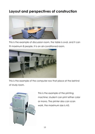 13
Layout and perspectives of construction
This is the example of discussion room, the table is oval, and it can
fit maximum 8 people. It is an air-conditioned room.
This is the example of the computer row that place at the behind
of study room.
This is the example of the printing
machine; student can print either color
or mono. The printer also can scan
work, the maximum size is A3.
 