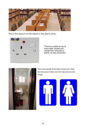 14
This is the layout of the table in the silent zone.
This is the example of the toilet in study room, there
two same size of toilet, one is for male and one is for
female.
There is a socket on top of
every table, student can
charge their computer or
phone, its very convenient.
 