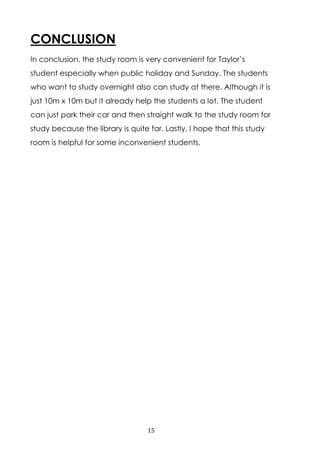 15
CONCLUSION
In conclusion, the study room is very convenient for Taylor’s
student especially when public holiday and Sunday. The students
who want to study overnight also can study at there. Although it is
just 10m x 10m but it already help the students a lot. The student
can just park their car and then straight walk to the study room for
study because the library is quite far. Lastly, I hope that this study
room is helpful for some inconvenient students.
 