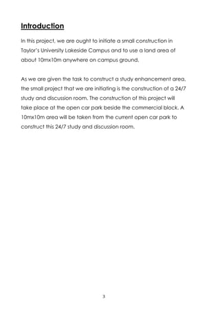 3
Introduction
In this project, we are ought to initiate a small construction in
Taylor’s University Lakeside Campus and to use a land area of
about 10mx10m anywhere on campus ground.
As we are given the task to construct a study enhancement area,
the small project that we are initiating is the construction of a 24/7
study and discussion room. The construction of this project will
take place at the open car park beside the commercial block. A
10mx10m area will be taken from the current open car park to
construct this 24/7 study and discussion room.
 