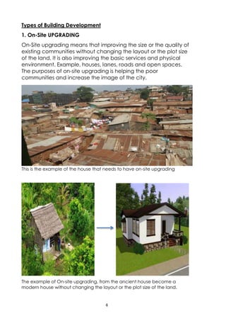 4
Types of Building Development
1. On-Site UPGRADING
On-Site upgrading means that improving the size or the quality of
existing communities without changing the layout or the plot size
of the land. It is also improving the basic services and physical
environment. Example, houses, lanes, roads and open spaces.
The purposes of on-site upgrading is helping the poor
communities and increase the image of the city.
This is the example of the house that needs to have on-site upgrading
The example of On-site upgrading, from the ancient house become a
modern house without changing the layout or the plot size of the land.
 