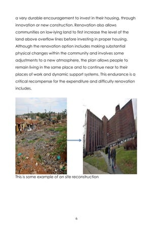 6
a very durable encouragement to invest in their housing, through
innovation or new construction. Renovation also allows
communities on low-lying land to first increase the level of the
land above overflow lines before investing in proper housing.
Although the renovation option includes making substantial
physical changes within the community and involves some
adjustments to a new atmosphere, the plan allows people to
remain living in the same place and to continue near to their
places of work and dynamic support systems. This endurance is a
critical recompense for the expenditure and difficulty renovation
includes.
This is some example of on site reconstruction
 