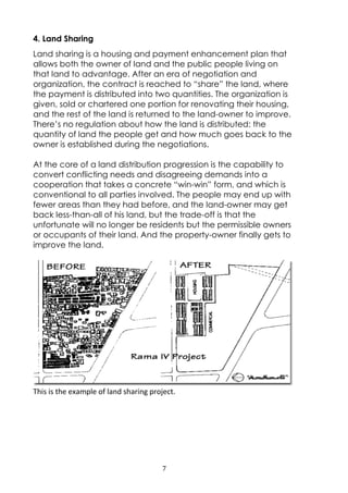 7
4. Land Sharing
Land sharing is a housing and payment enhancement plan that
allows both the owner of land and the public people living on
that land to advantage. After an era of negotiation and
organization, the contract is reached to “share” the land, where
the payment is distributed into two quantities. The organization is
given, sold or chartered one portion for renovating their housing,
and the rest of the land is returned to the land-owner to improve.
There’s no regulation about how the land is distributed: the
quantity of land the people get and how much goes back to the
owner is established during the negotiations.
At the core of a land distribution progression is the capability to
convert conflicting needs and disagreeing demands into a
cooperation that takes a concrete “win-win” form, and which is
conventional to all parties involved. The people may end up with
fewer areas than they had before, and the land-owner may get
back less-than-all of his land, but the trade-off is that the
unfortunate will no longer be residents but the permissible owners
or occupants of their land. And the property-owner finally gets to
improve the land.
This is the example of land sharing project.
 