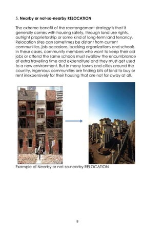 8
5. Nearby or not-so-nearby RELOCATION
The extreme benefit of the rearrangement strategy is that it
generally comes with housing safety, through land use rights,
outright proprietorship or some kind of long-term land tenancy.
Relocation sites can sometimes be distant from current
communities, job occasions, backing organizations and schools.
In these cases, community members who want to keep their old
jobs or attend the same schools must swallow the encumbrance
of extra travelling time and expenditure and they must get used
to a new environment. But in many towns and cities around the
country, ingenious communities are finding bits of land to buy or
rent inexpensively for their housing that are not far away at all.
Example of Nearby or not-so-nearby RELOCATION
 
