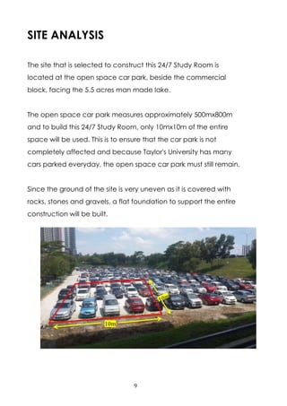 9
SITE ANALYSIS
The site that is selected to construct this 24/7 Study Room is
located at the open space car park, beside the commercial
block, facing the 5.5 acres man made lake.
The open space car park measures approximately 500mx800m
and to build this 24/7 Study Room, only 10mx10m of the entire
space will be used. This is to ensure that the car park is not
completely affected and because Taylor's University has many
cars parked everyday, the open space car park must still remain.
Since the ground of the site is very uneven as it is covered with
rocks, stones and gravels, a flat foundation to support the entire
construction will be built.
10m
 