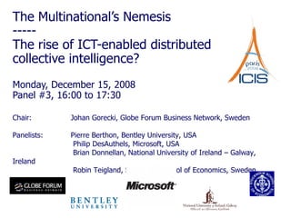 The Multinational’s Nemesis -----  The rise of ICT-enabled distributed collective intelligence? Monday, December 15, 2008 Panel #3, 16:00 to 17:30 Chair:  Johan Gorecki, Globe Forum Business Network, Sweden Panelists: Pierre Berthon, Bentley University, USA    Philip DesAuthels, Microsoft, USA   Brian Donnellan, National University of Ireland – Galway, Ireland   Robin Teigland, Stockholm School of Economics, Sweden 