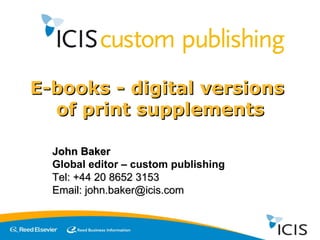E-books - digital versions  of print supplements John Baker Global editor – custom publishing Tel: +44 20 8652 3153 Email: john.baker@icis.com 