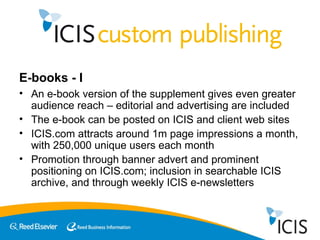 E-books - I An e-book version of the supplement gives even greater audience reach – editorial and advertising are included The e-book can be posted on ICIS and client web sites ICIS.com attracts around 1m page impressions a month, with 250,000 unique users each month Promotion through banner advert and prominent positioning on ICIS.com; inclusion in searchable ICIS archive, and through weekly ICIS e-newsletters 