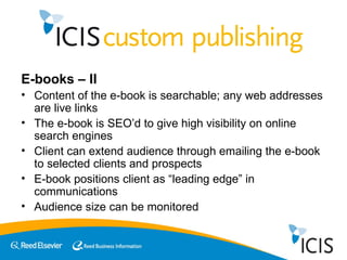 E-books – II Content of the e-book is searchable; any web addresses are live links The e-book is SEO’d to give high visibility on online search engines Client can extend audience through emailing the e-book to selected clients and prospects E-book positions client as “leading edge” in communications  Audience size can be monitored  