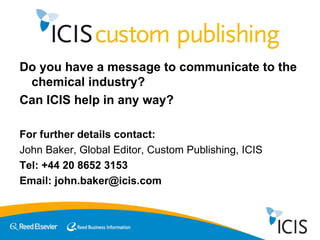 Do you have a message to communicate to the chemical industry? Can ICIS help in any way? For further details contact: John Baker, Global Editor, Custom Publishing, ICIS Tel: +44 20 8652 3153 Email: john.baker@icis.com 